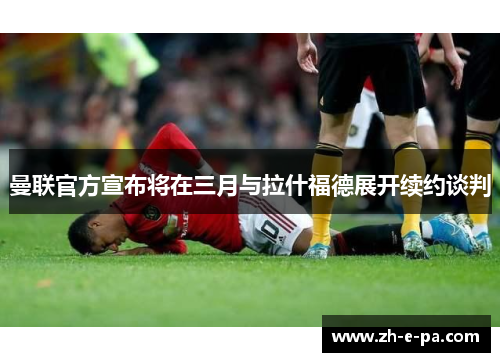 曼联官方宣布将在三月与拉什福德展开续约谈判