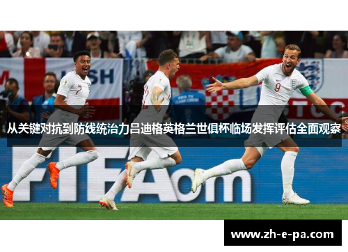 从关键对抗到防线统治力吕迪格英格兰世俱杯临场发挥评估全面观察 从关键对抗到防线统治力吕迪格英格兰世俱杯临场发挥评估全面观察