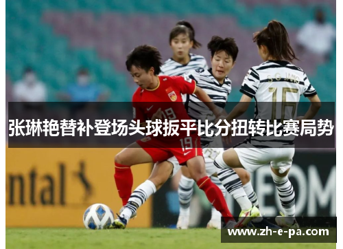 张琳艳替补登场头球扳平比分扭转比赛局势 张琳艳替补登场头球扳平比分扭转比赛局势