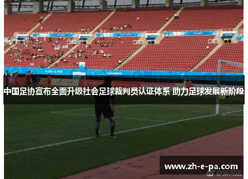 中国足协宣布全面升级社会足球裁判员认证体系 助力足球发展新阶段