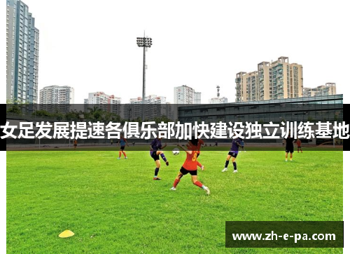 女足发展提速各俱乐部加快建设独立训练基地