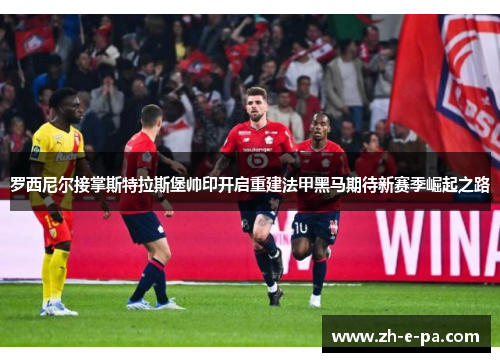 罗西尼尔接掌斯特拉斯堡帅印开启重建法甲黑马期待新赛季崛起之路 罗西尼尔接掌斯特拉斯堡帅印开启重建法甲黑马期待新赛季崛起之路