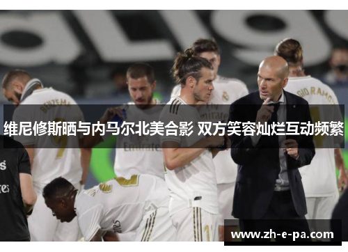 维尼修斯晒与内马尔北美合影 双方笑容灿烂互动频繁