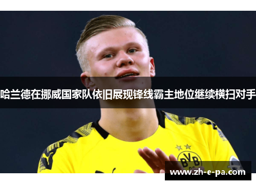 哈兰德在挪威国家队依旧展现锋线霸主地位继续横扫对手 哈兰德在挪威国家队依旧展现锋线霸主地位继续横扫对手