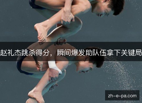 赵礼杰跳杀得分,瞬间爆发助队伍拿下关键局 赵礼杰跳杀得分,瞬间爆发助队伍拿下关键局
