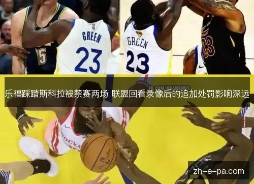 乐福踩踏斯科拉被禁赛两场 联盟回看录像后的追加处罚影响深远